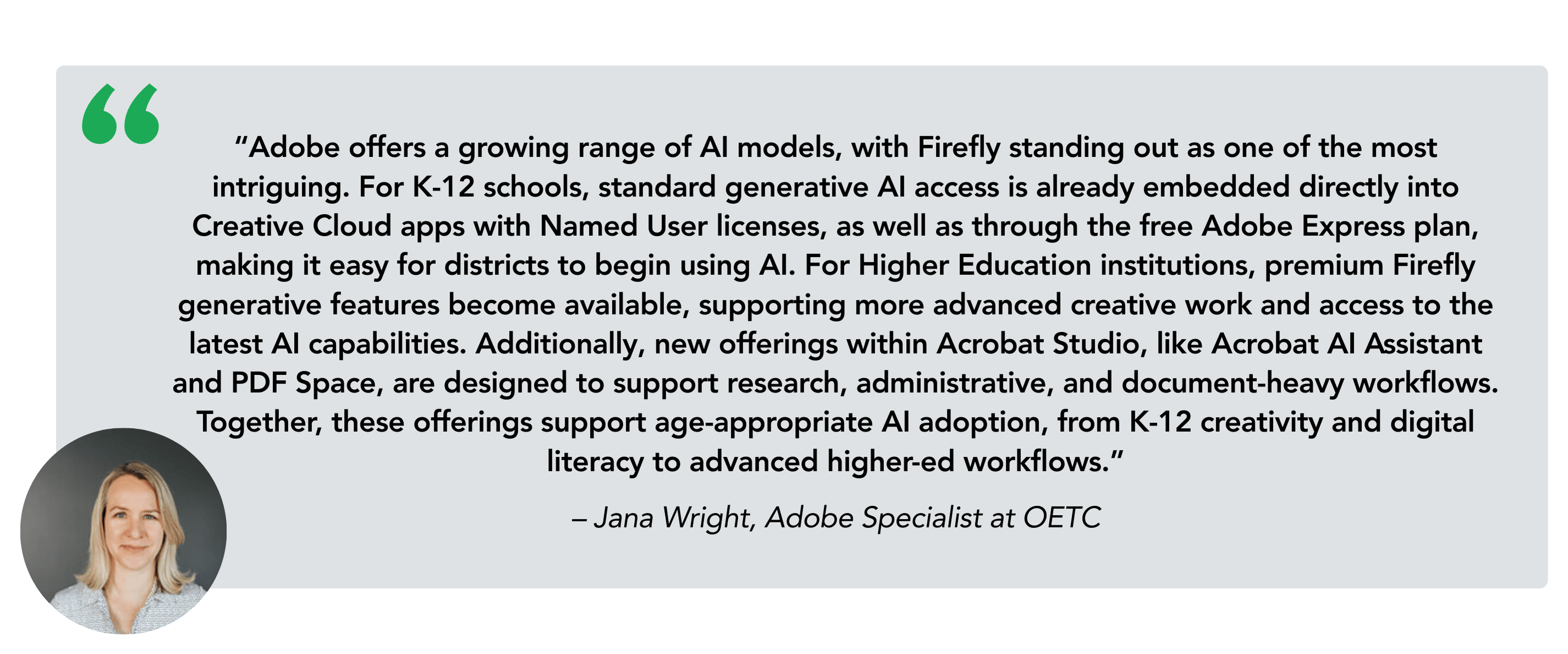 “Adobe offers a growing range of AI models, with Firefly standing out as one of the most intriguing. For K-12 schools, standard generative AI access is already embedded directly into Creative Cloud apps with Named User licenses, as well as through the free Adobe Express plan, making it easy for districts to begin using AI. For Higher Education institutions, premium Firefly generative features become available, supporting more advanced creative work and access to the latest AI capabilities. Additionally, new offerings within Acrobat Studio, like Acrobat AI Assistant and PDF Space, are designed to support research, administrative, and document-heavy workflows. Together, these offerings support age-appropriate AI adoption, from K-12 creativity and digital literacy to advanced higher-ed workflows.” – Jana Wright, Adobe Specialist at OETC